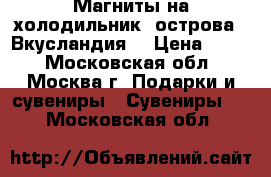 Магниты на холодильник, острова , Вкусландия. › Цена ­ 500 - Московская обл., Москва г. Подарки и сувениры » Сувениры   . Московская обл.